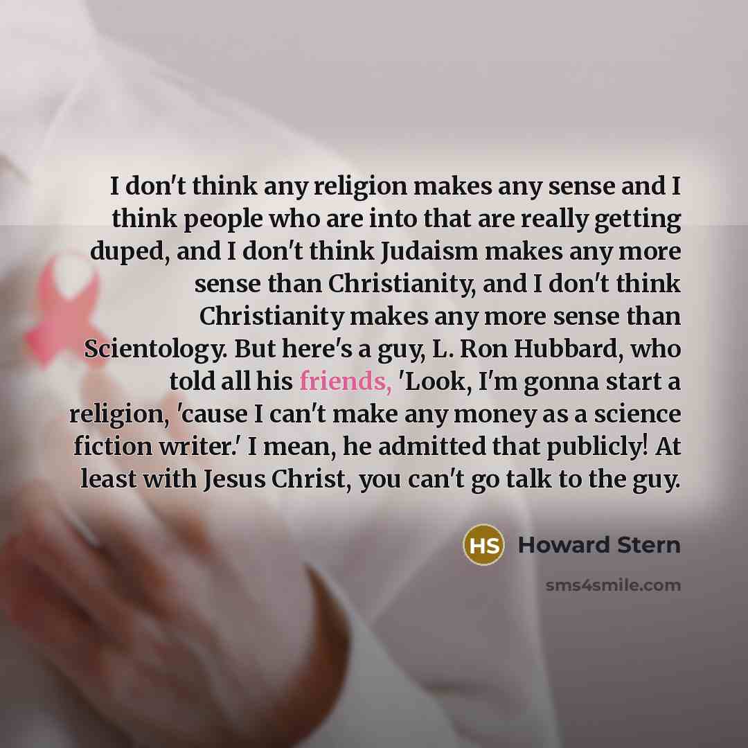 “I don't think any religion makes any sense and I think people who are into that are really getting duped, and I don't think Judaism makes any more sense than Christianity, and I don't think Christianity makes any more sense than Scientology. But here's a guy, L. Ron Hubbard, who told all his…” quote by Howard Stern