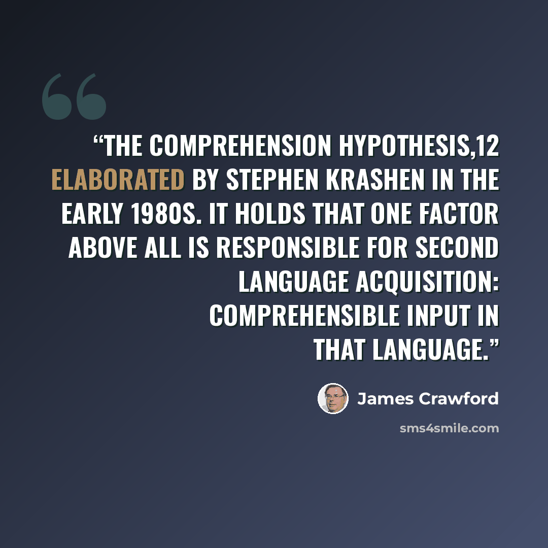 “the Comprehension Hypothesis,12 elaborated by Stephen Krashen in the early 1980s. It holds that one factor above all is responsible for second language acquisition: comprehensible input in that language.” quote by James Crawford
