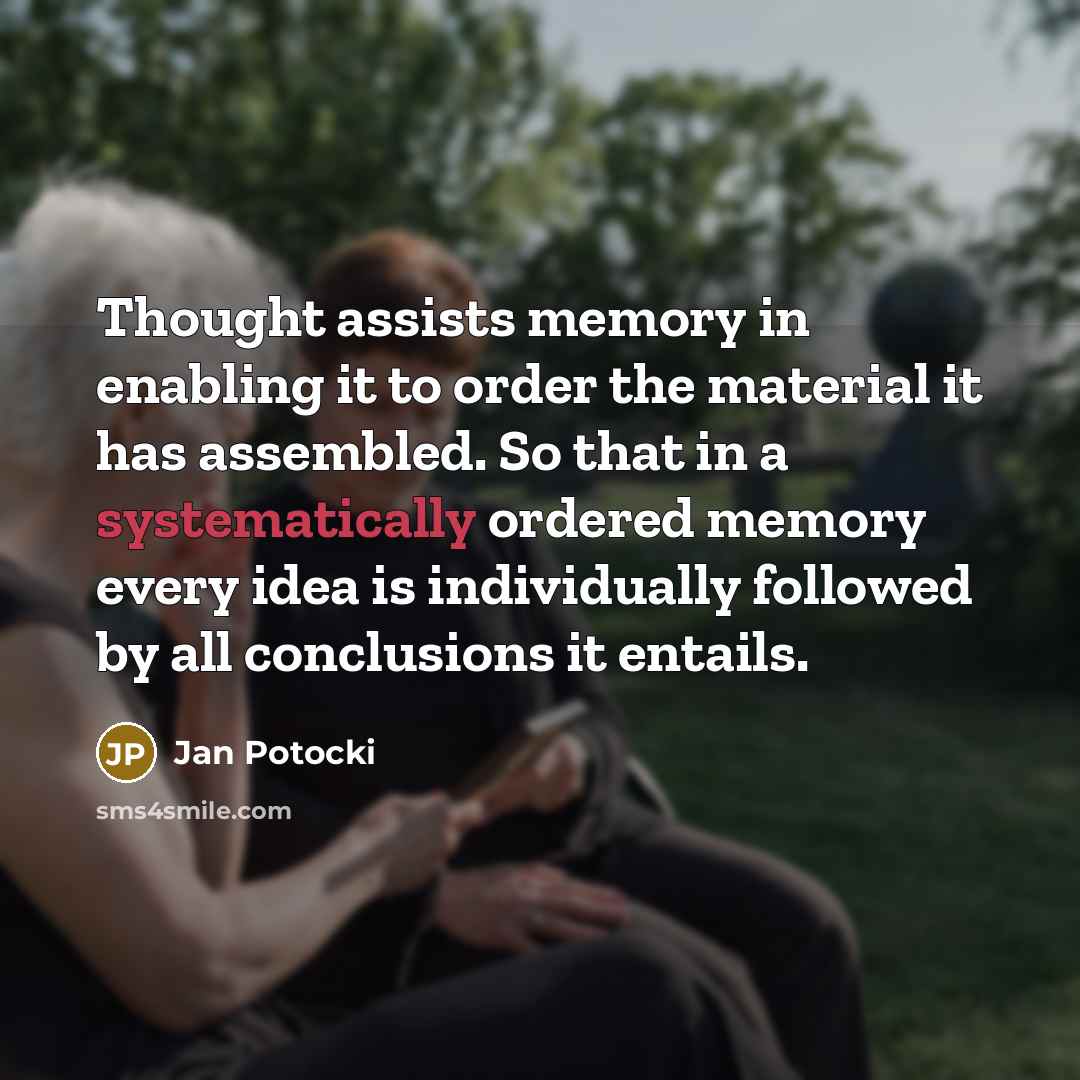 “Thought assists memory in enabling it to order the material it has assembled. So that in a systematically ordered memory every idea is individually followed by all conclusions it entails.” quote by Jan Potocki