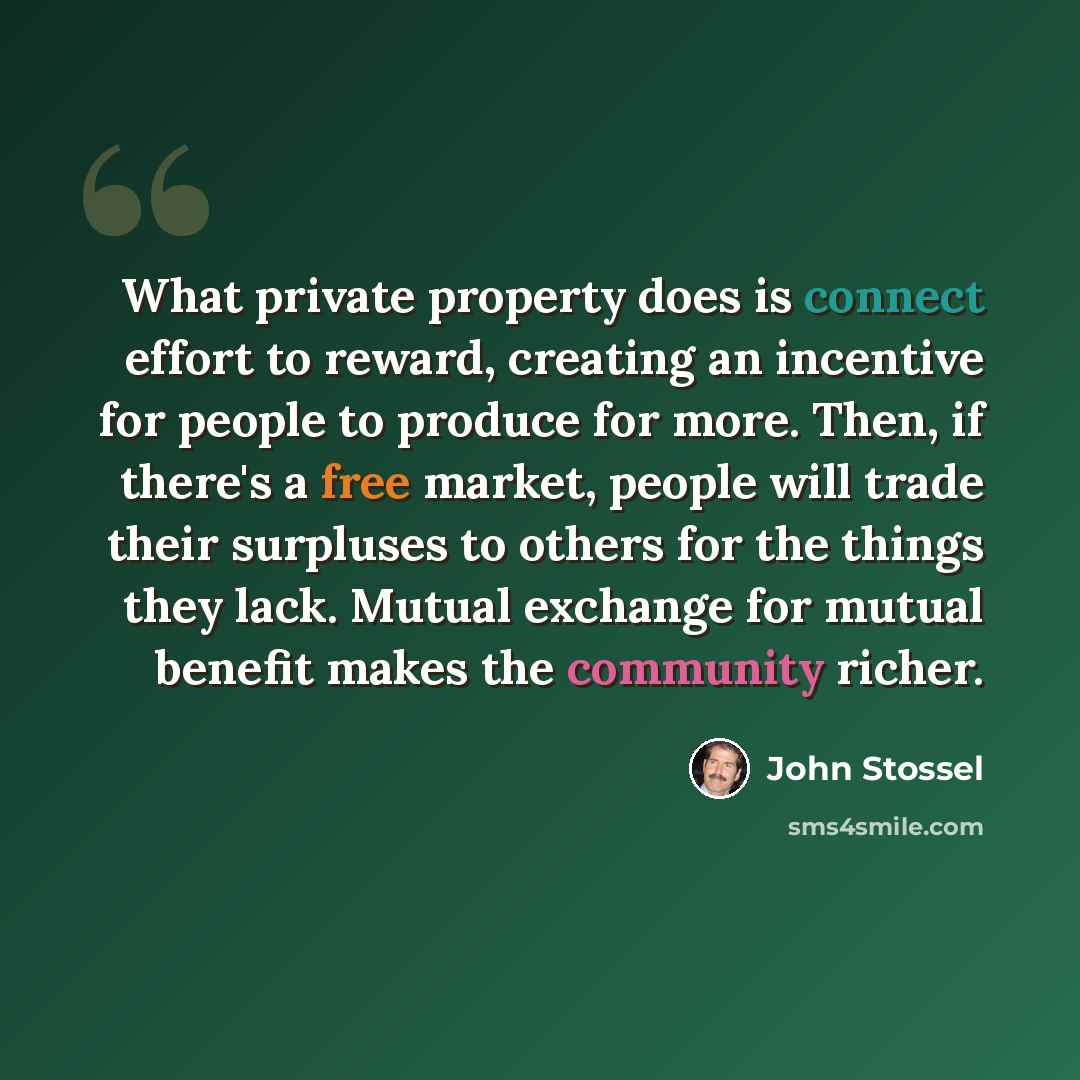 “What private property does is connect effort to reward, creating an incentive for people to produce for more. Then, if there's a free market, people will trade their surpluses to others for the things they lack. Mutual exchange for mutual benefit makes the community richer.” quote by John Stossel