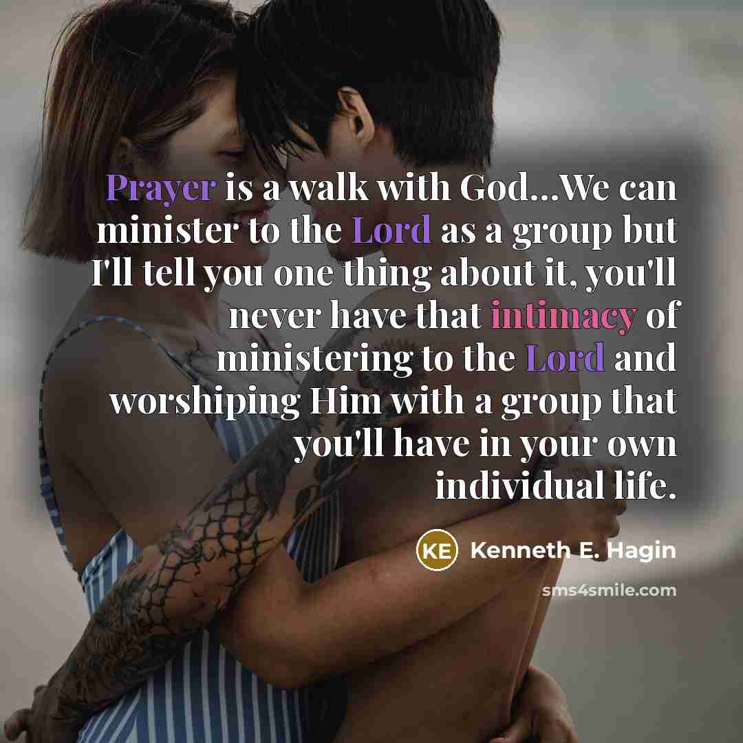 “Prayer is a walk with God…We can minister to the Lord as a group but I'll tell you one thing about it, you'll never have that intimacy of ministering to the Lord and worshiping Him with a group that you'll have in your own individual life.” quote by Kenneth E. Hagin
