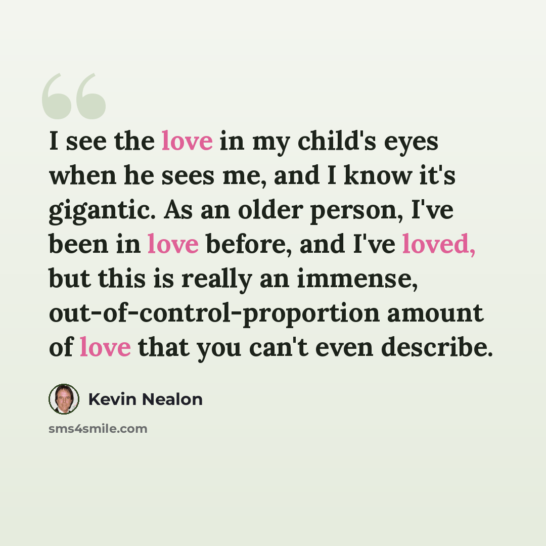 “I see the love in my child's eyes when he sees me, and I know it's gigantic. As an older person, I've been in love before, and I've loved, but this is really an immense, out-of-control-proportion amount of love that you can't even describe.” quote by Kevin Nealon