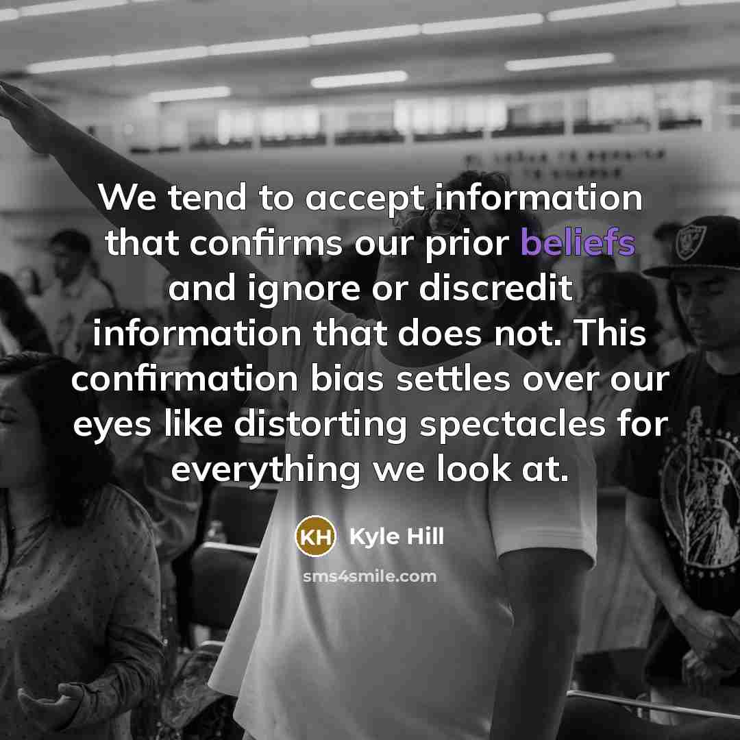 “We tend to accept information that confirms our prior beliefs and ignore or discredit information that does not. This confirmation bias settles over our eyes like distorting spectacles for everything we look at.” quote by Kyle Hill