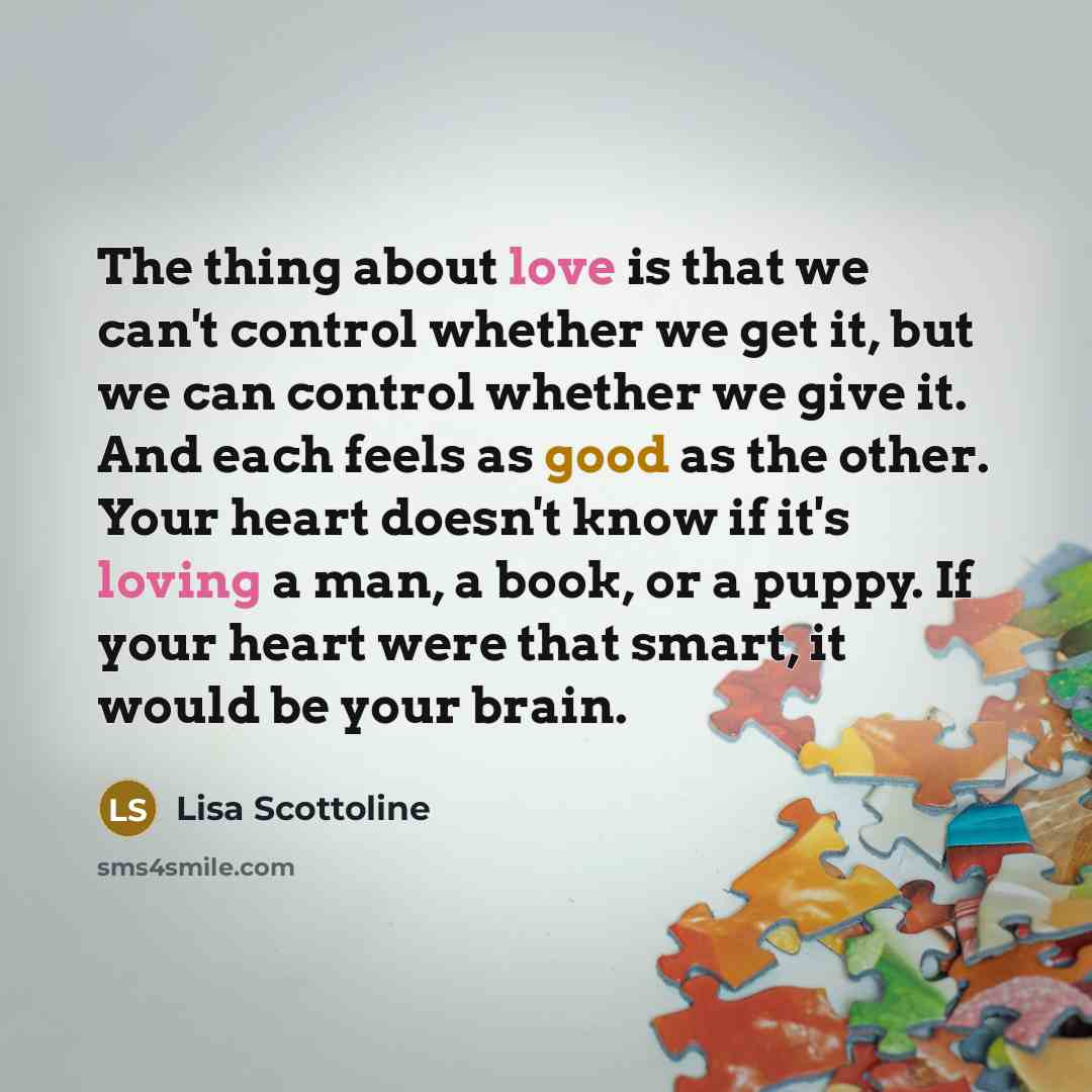 “The thing about love is that we can't control whether we get it, but we can control whether we give it. And each feels as good as the other. Your heart doesn't know if it's loving a man, a book, or a puppy. If your heart were that smart, it would be your brain.” quote by Lisa Scottoline