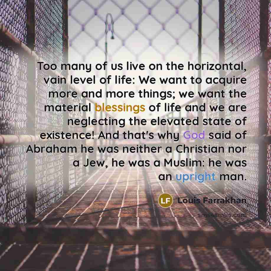 “Too many of us live on the horizontal, vain level of life: We want to acquire more and more things; we want the material blessings of life and we are neglecting the elevated state of existence! And that's why God said of Abraham he was neither a Christian nor a Jew, he was a Muslim: he was an…” quote by Louis Farrakhan