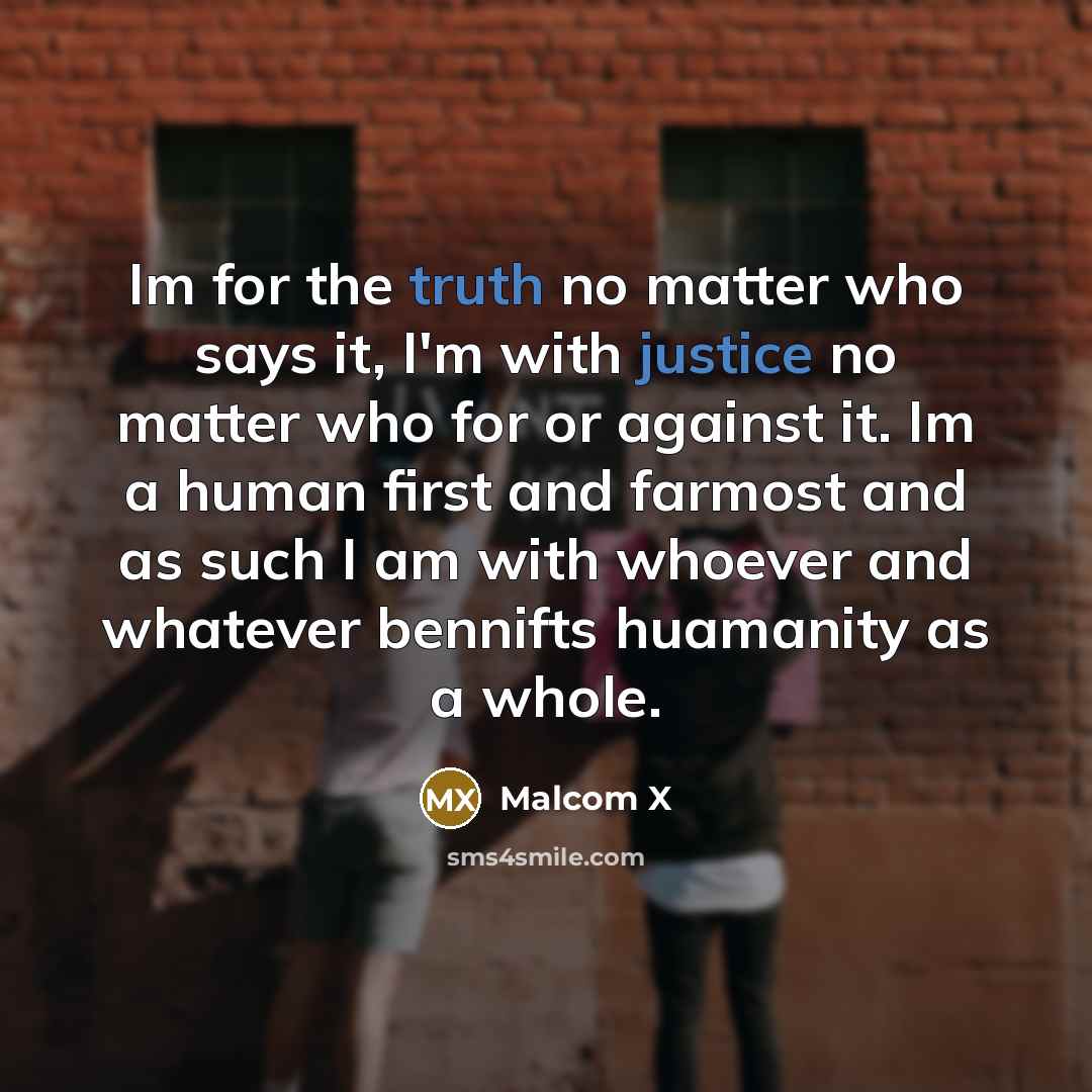 “Im for the truth no matter who says it, I'm with justice no matter who for or against it. Im a human first and farmost and as such I am with whoever and whatever bennifts huamanity as a whole.” quote by Malcom X