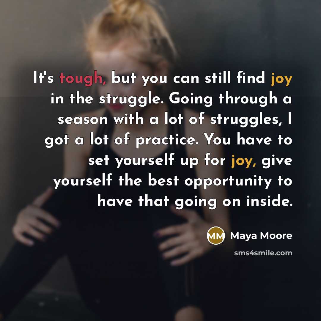 “It's tough, but you can still find joy in the struggle. Going through a season with a lot of struggles, I got a lot of practice. You have to set yourself up for joy, give yourself the best opportunity to have that going on inside.” quote by Maya Moore
