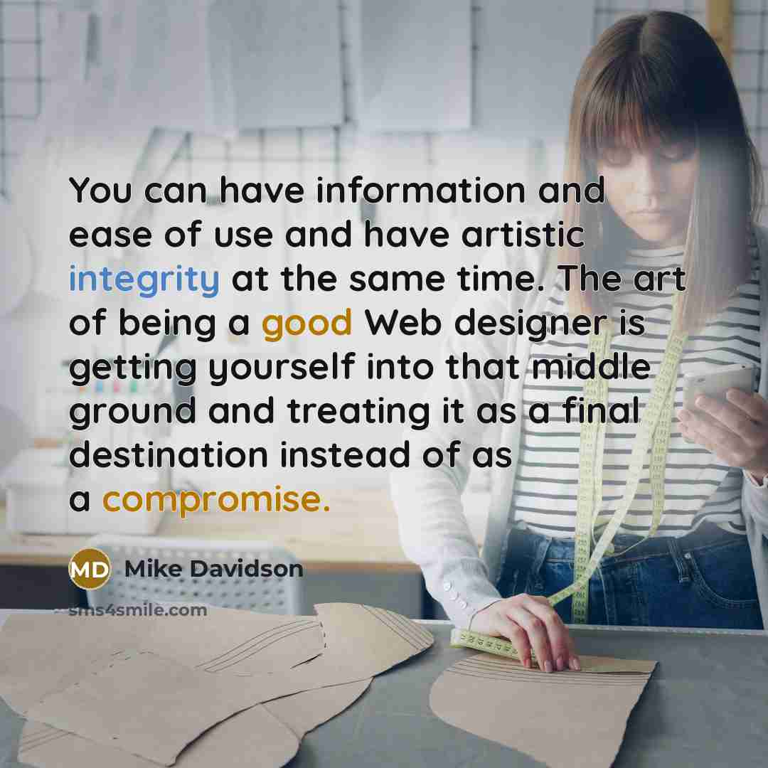 “You can have information and ease of use and have artistic integrity at the same time. The art of being a good Web designer is getting yourself into that middle ground and treating it as a final destination instead of as a compromise.” quote by Mike Davidson