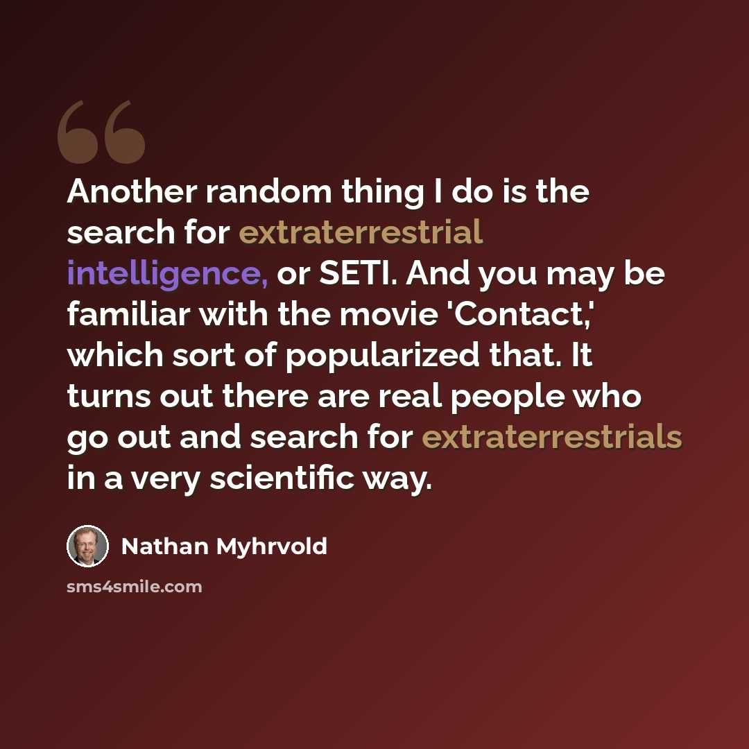 “Another random thing I do is the search for extraterrestrial intelligence, or SETI. And you may be familiar with the movie 'Contact,' which sort of popularized that. It turns out there are real people who go out and search for extraterrestrials in a very scientific way.” quote by Nathan Myhrvold