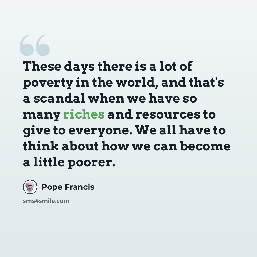 “These days there is a lot of poverty in the world, and that's a scandal when we have so many riches and resources to give to everyone. We all have to think about how we can become a little poorer.” quote by Pope Francis