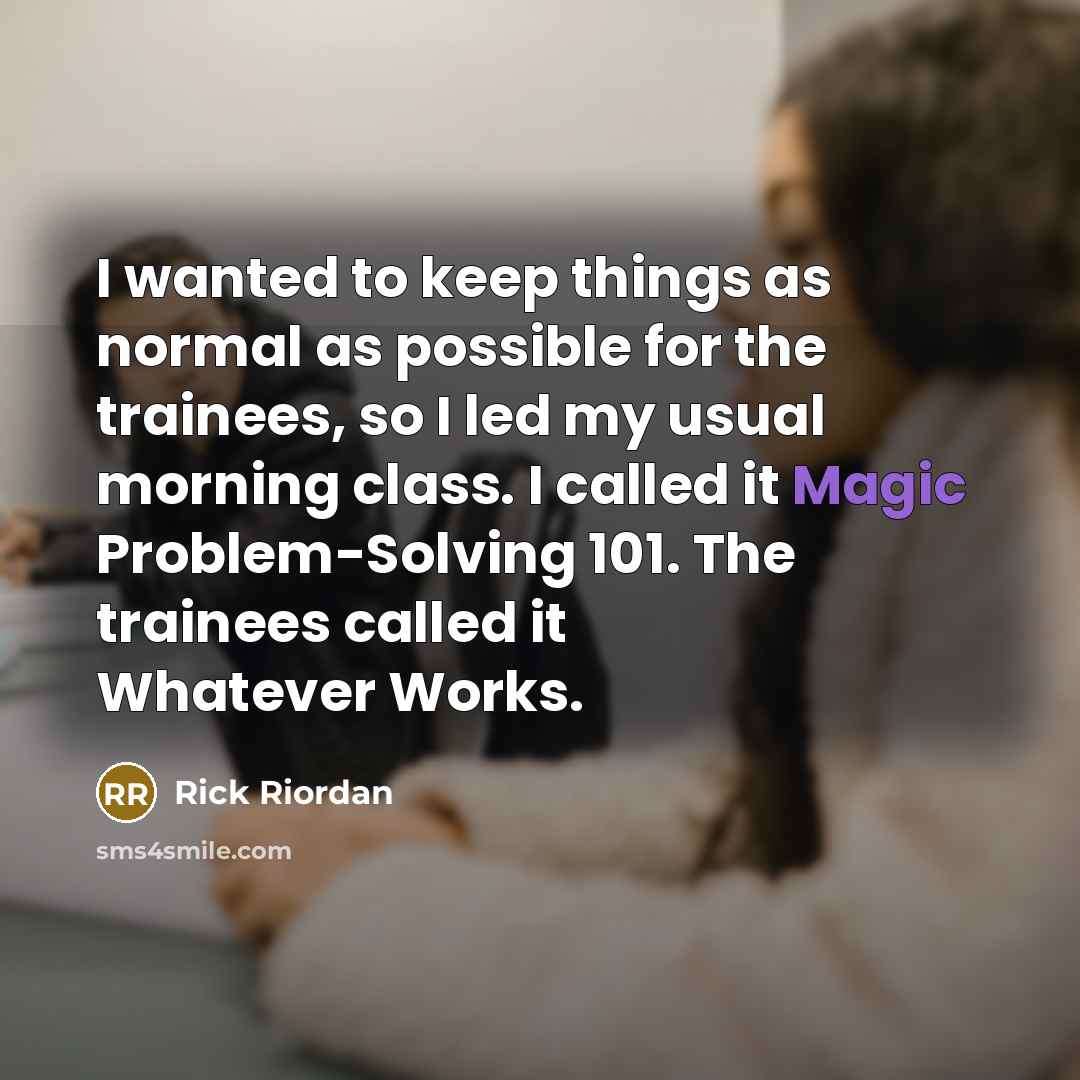 “I wanted to keep things as normal as possible for the trainees, so I led my usual morning class. I called it Magic Problem-Solving 101. The trainees called it Whatever Works.” quote by Rick Riordan