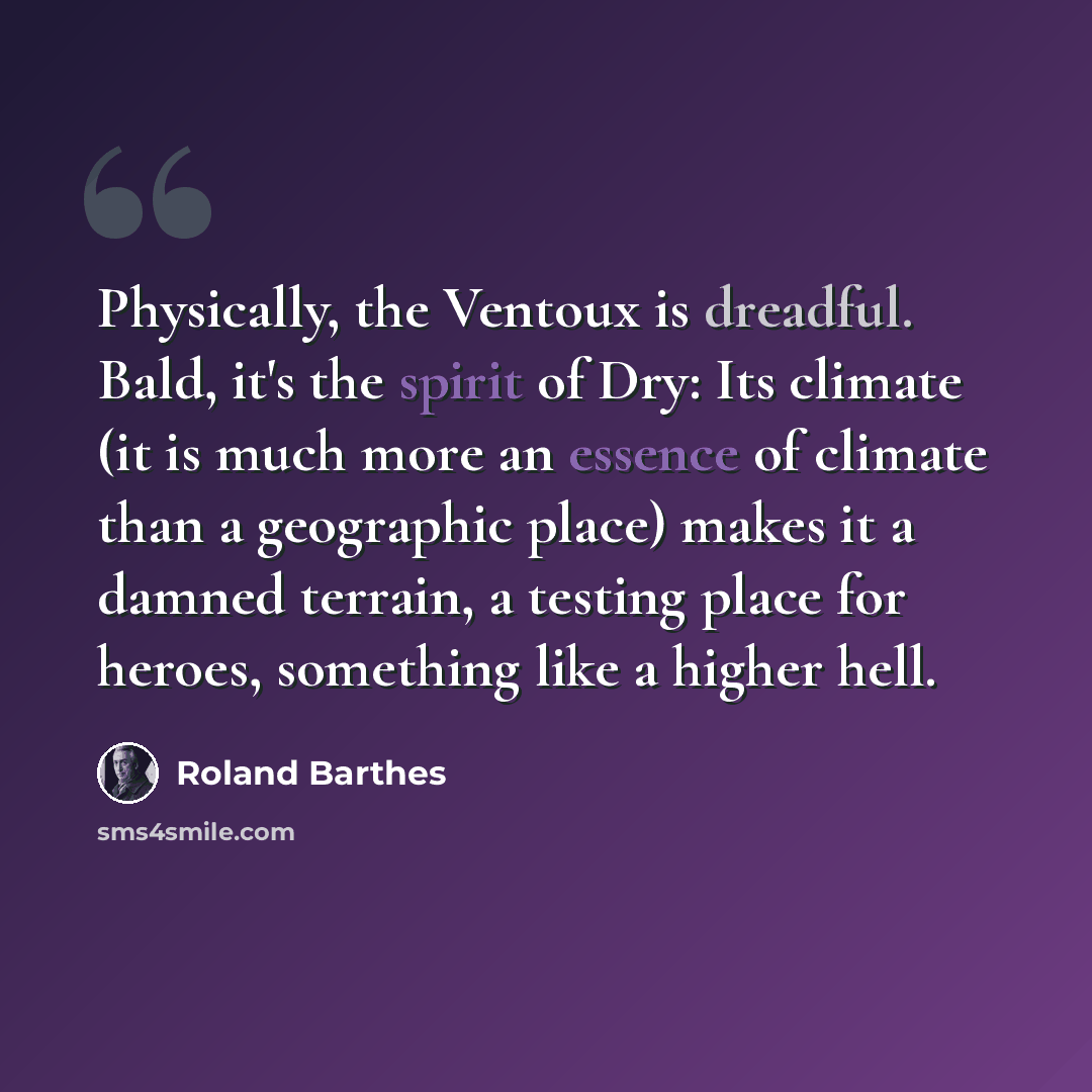 “Physically, the Ventoux is dreadful. Bald, it's the spirit of Dry: Its climate (it is much more an essence of climate than a geographic place) makes it a damned terrain, a testing place for heroes, something like a higher hell.” quote by Roland Barthes