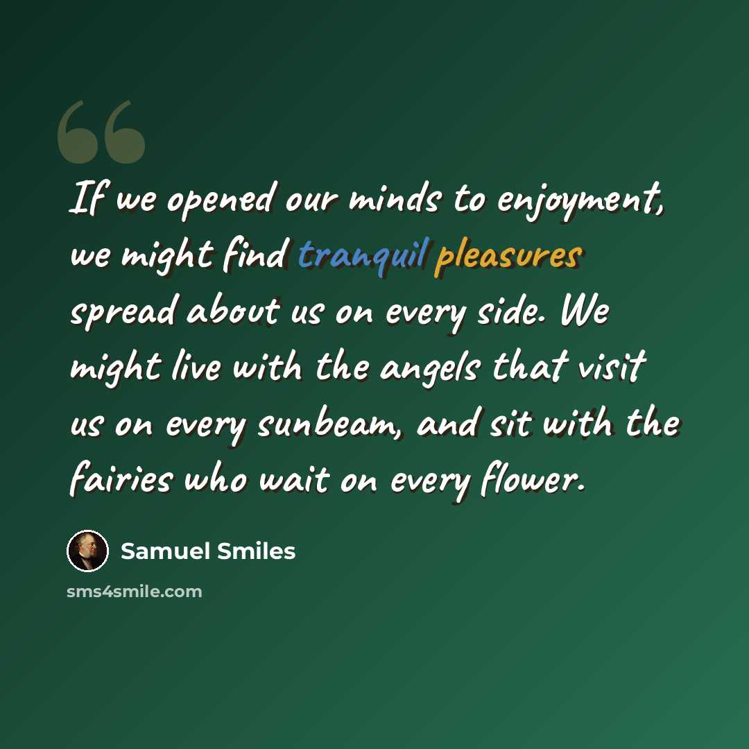 “If we opened our minds to enjoyment, we might find tranquil pleasures spread about us on every side. We might live with the angels that visit us on every sunbeam, and sit with the fairies who wait on every flower.” quote by Samuel Smiles