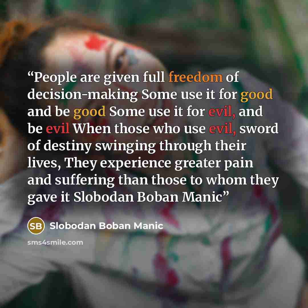 “People are given full freedom of decision-making Some use it for good and be good Some use it for evil, and be evil When those who use evil, sword of destiny swinging through their lives, They experience greater pain and suffering than those to whom they gave it Slobodan Boban Manic” quote by Slobodan Boban Manic