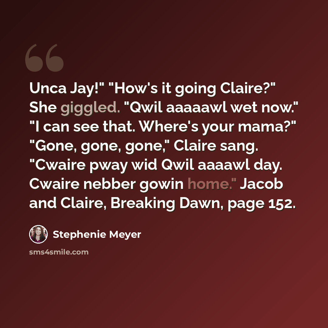 “Unca Jay!" "How's it going Claire?" She giggled. "Qwil aaaaawl wet now." "I can see that. Where's your mama?" "Gone, gone, gone," Claire sang. "Cwaire pway wid Qwil aaaawl day. Cwaire nebber gowin home." Jacob and Claire, Breaking Dawn, page 152.” quote by Stephenie Meyer
