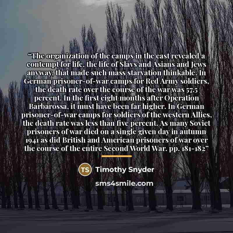 “The organization of the camps in the east revealed a contempt for life, the life of Slavs and Asians and Jews anyway, that made such mass starvation thinkable. In German prisoner-of-war camps for Red Army soldiers, the death rate over the course of the war was 57.5 percent. In the first eight…” quote by Timothy Snyder