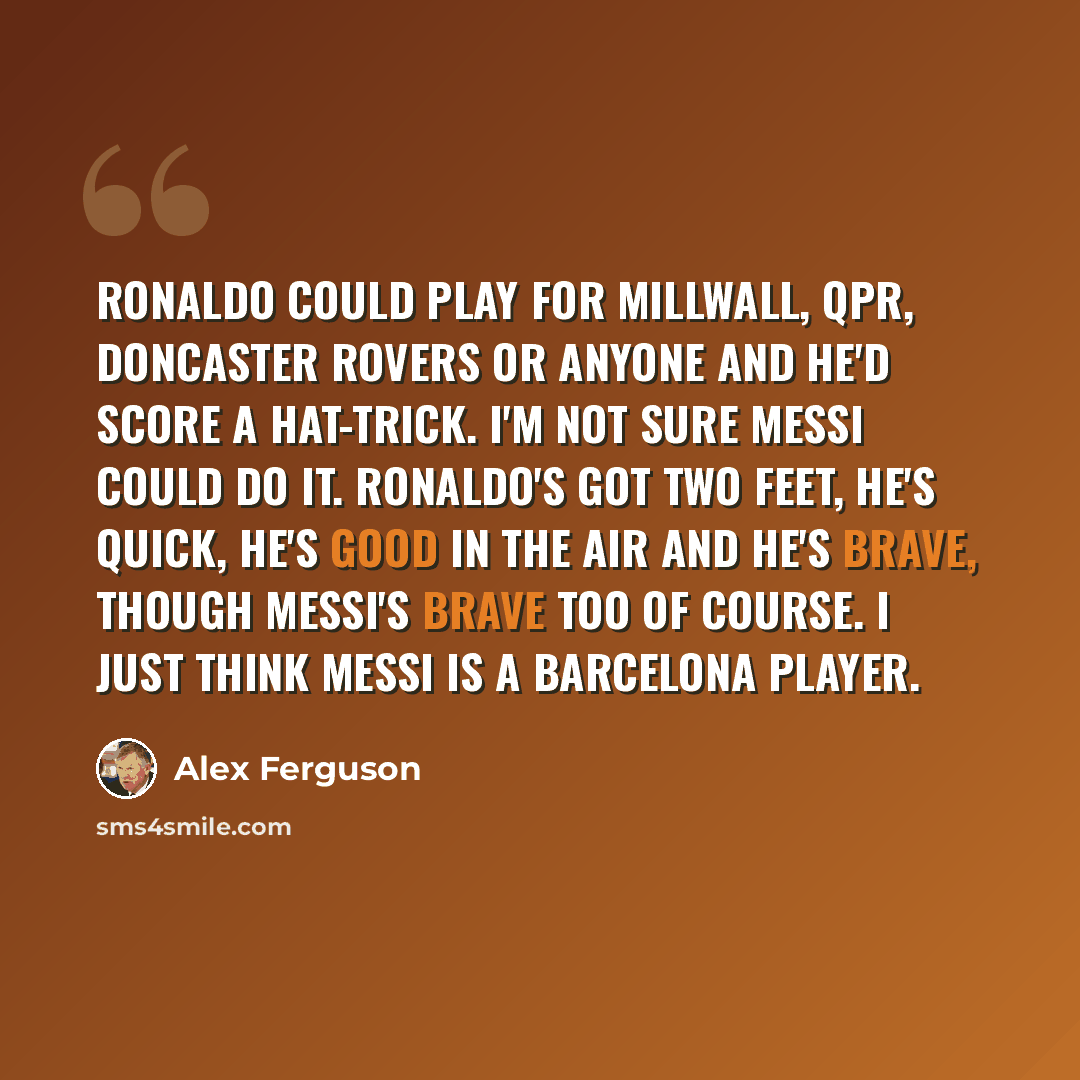“Ronaldo could play for Millwall, QPR, Doncaster Rovers or anyone and he'd score a hat-trick. I'm not sure Messi could do it. Ronaldo's got two feet, he's quick, he's good in the air and he's brave, though Messi's brave too of course. I just think Messi is a Barcelona player.” quote by Alex Ferguson