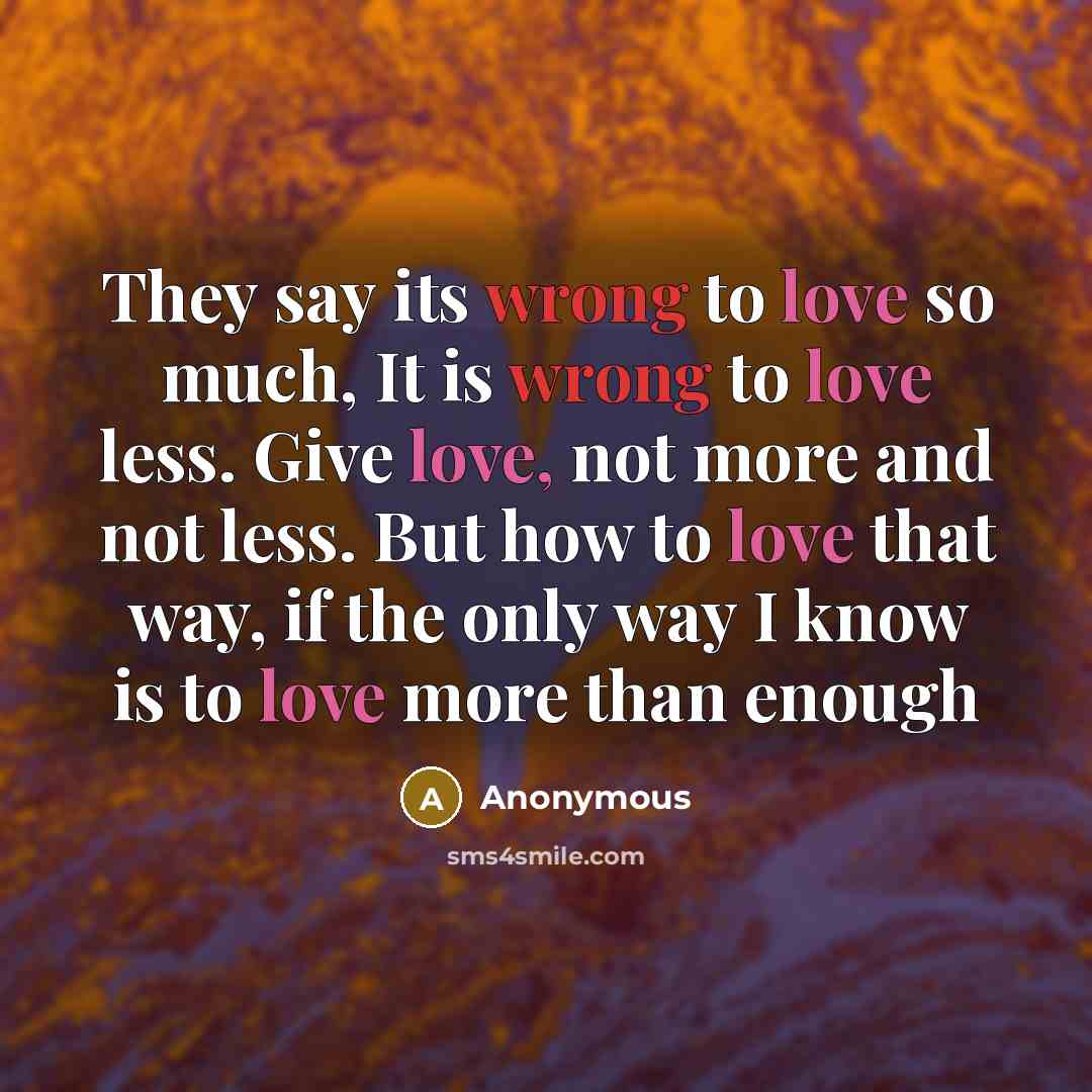 “They say its wrong to love so much, It is wrong to love less. Give love, not more and not less. But how to love that way, if the only way I know is to love more than enough” quote by Anonymous