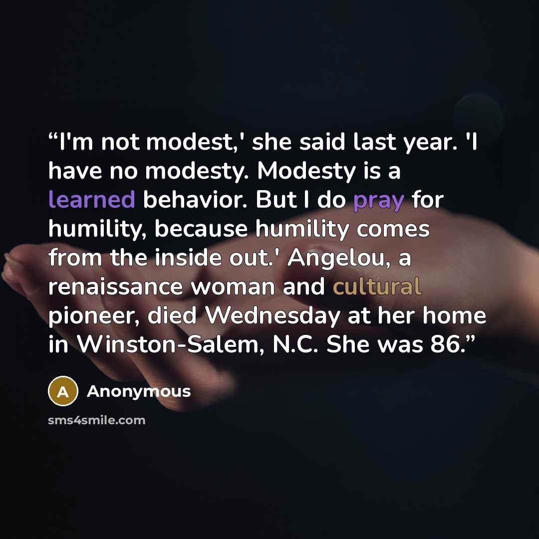 “I'm not modest,' she said last year. 'I have no modesty. Modesty is a learned behavior. But I do pray for humility, because humility comes from the inside out.' Angelou, a renaissance woman and cultural pioneer, died Wednesday at her home in Winston-Salem, N.C. She was 86.” quote by Anonymous