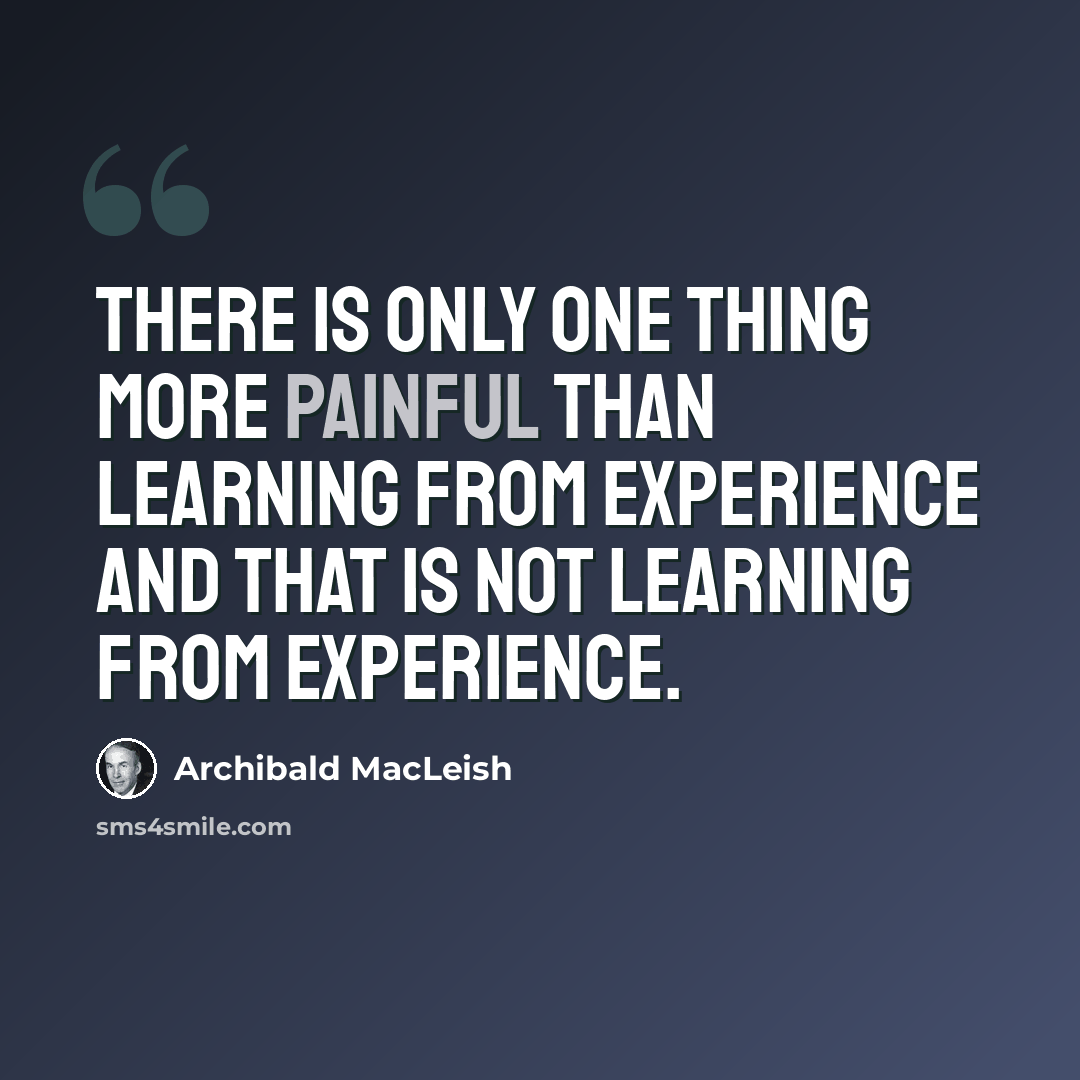 “There is only one thing more painful than learning from experience and that is not learning from experience.” quote by Archibald MacLeish