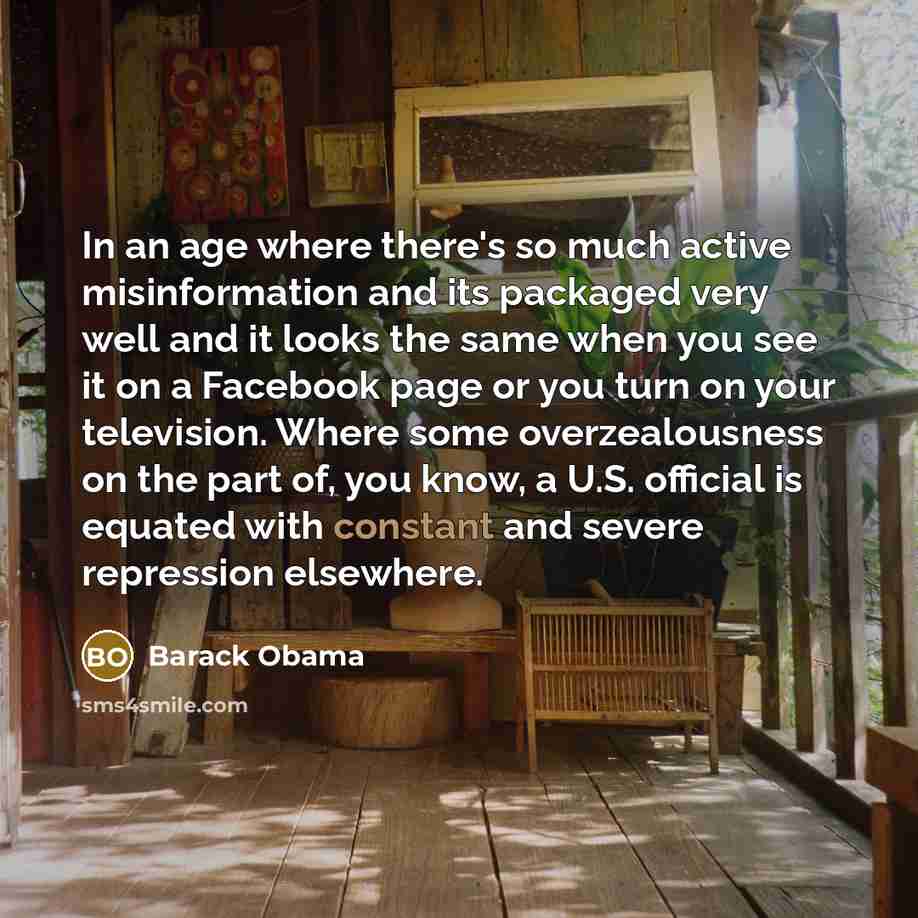 “In an age where there's so much active misinformation and its packaged very well and it looks the same when you see it on a Facebook page or you turn on your television. Where some overzealousness on the part of, you know, a U.S. official is equated with constant and severe repression elsewhere.” quote by Barack Obama