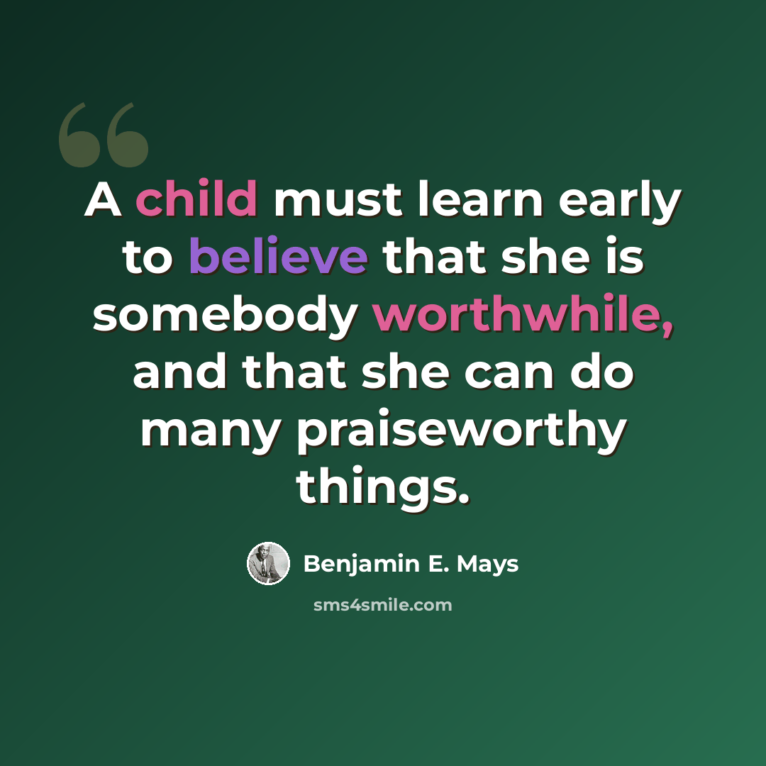 “A child must learn early to believe that she is somebody worthwhile, and that she can do many praiseworthy things.” quote by Benjamin E. Mays