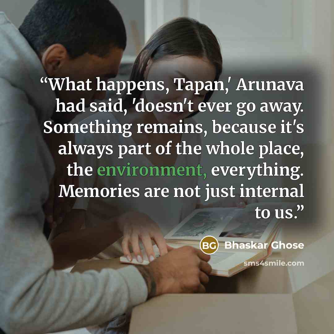 “What happens, Tapan,' Arunava had said, 'doesn't ever go away. Something remains, because it's always part of the whole place, the environment, everything. Memories are not just internal to us.” quote by Bhaskar Ghose
