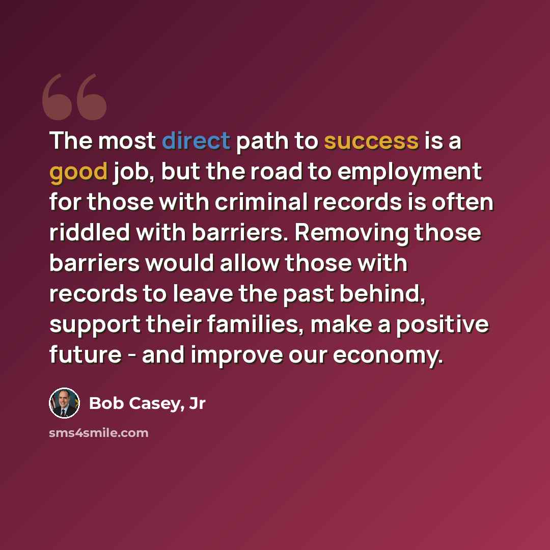 “The most direct path to success is a good job, but the road to employment for those with criminal records is often riddled with barriers. Removing those barriers would allow those with records to leave the past behind, support their families, make a positive future - and improve our economy.” quote by Bob Casey, Jr