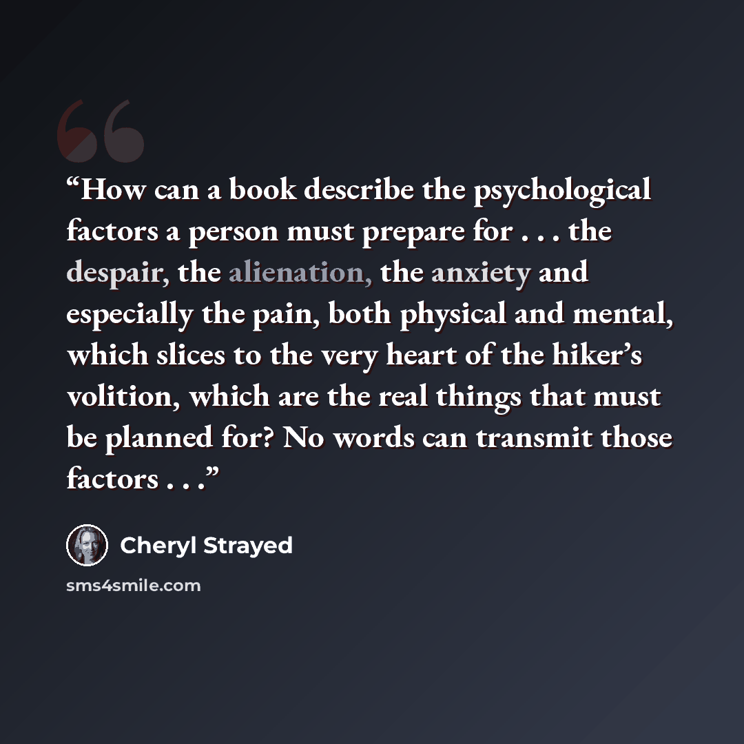 “How can a book describe the psychological factors a person must prepare for . . . the despair, the alienation, the anxiety and especially the pain, both physical and mental, which slices to the very heart of the hiker’s volition, which are the real things that must be planned for? No words can…” quote by Cheryl Strayed