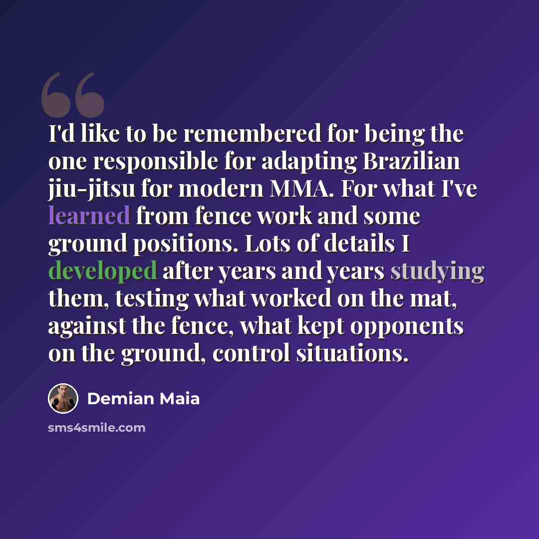 “I'd like to be remembered for being the one responsible for adapting Brazilian jiu-jitsu for modern MMA. For what I've learned from fence work and some ground positions. Lots of details I developed after years and years studying them, testing what worked on the mat, against the fence, what kept…” quote by Demian Maia