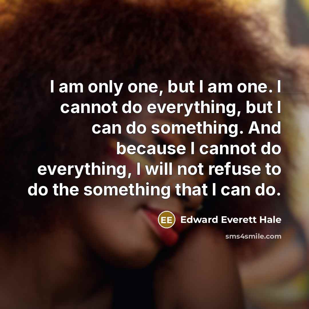 “I am only one, but I am one. I cannot do everything, but I can do something. And because I cannot do everything, I will not refuse to do the something that I can do.” quote by Edward Everett Hale