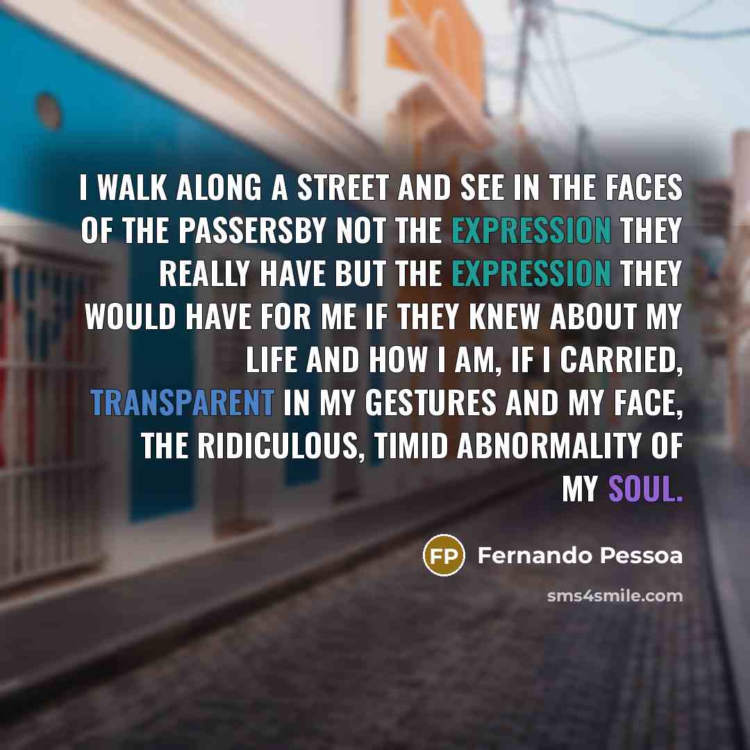 “I walk along a street and see in the faces of the passersby not the expression they really have but the expression they would have for me if they knew about my life and how I am, if I carried, transparent in my gestures and my face, the ridiculous, timid abnormality of my soul.” quote by Fernando Pessoa