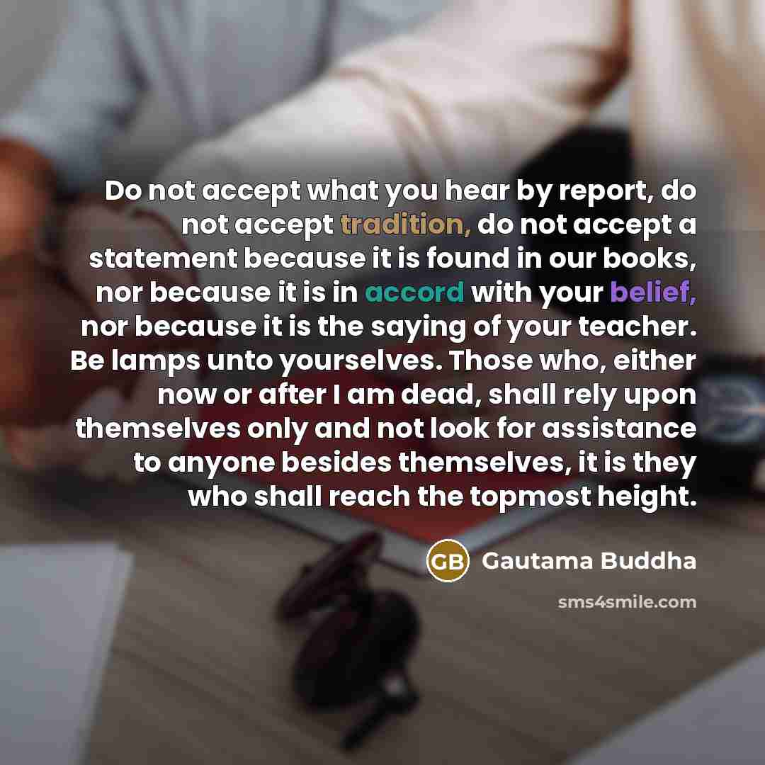 “Do not accept what you hear by report, do not accept tradition, do not accept a statement because it is found in our books, nor because it is in accord with your belief, nor because it is the saying of your teacher. Be lamps unto yourselves. Those who, either now or after I am dead, shall rely…” quote by Gautama Buddha