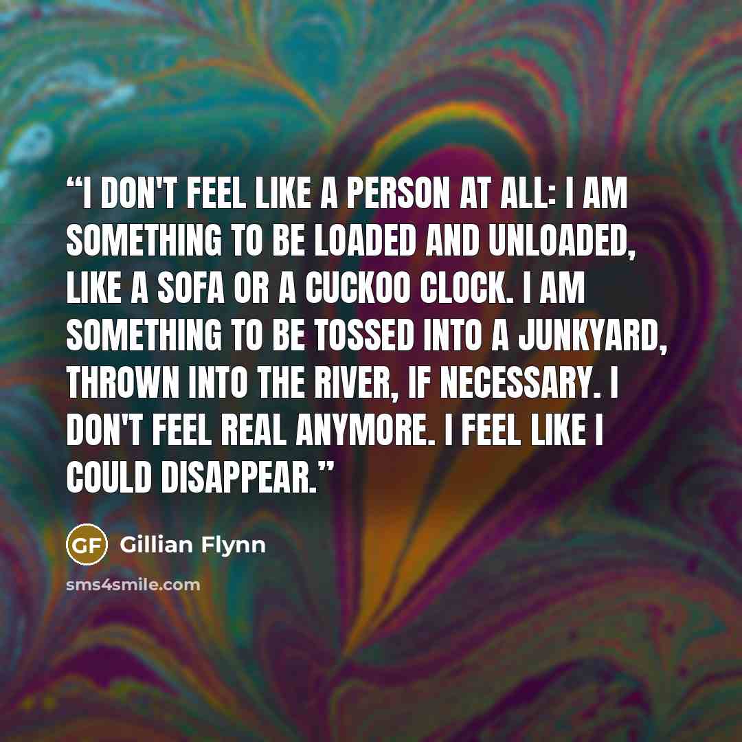 “I don't feel like a person at all: I am something to be loaded and unloaded, like a sofa or a cuckoo clock. I am something to be tossed into a junkyard, thrown into the river, if necessary. I don't feel real anymore. I feel like I could disappear.” quote by Gillian Flynn