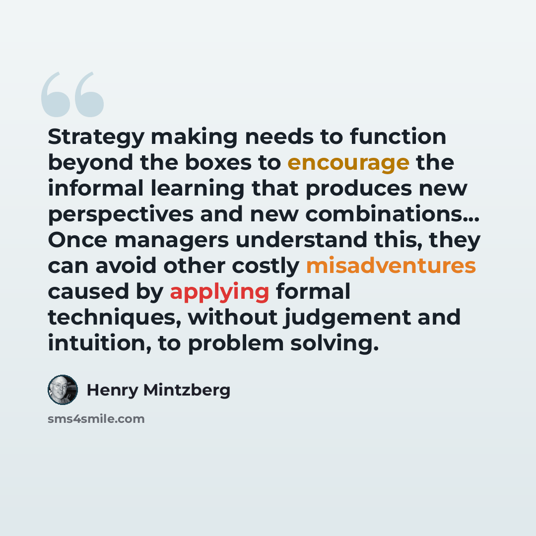 “Strategy making needs to function beyond the boxes to encourage the informal learning that produces new perspectives and new combinations... Once managers understand this, they can avoid other costly misadventures caused by applying formal techniques, without judgement and intuition, to problem…” quote by Henry Mintzberg