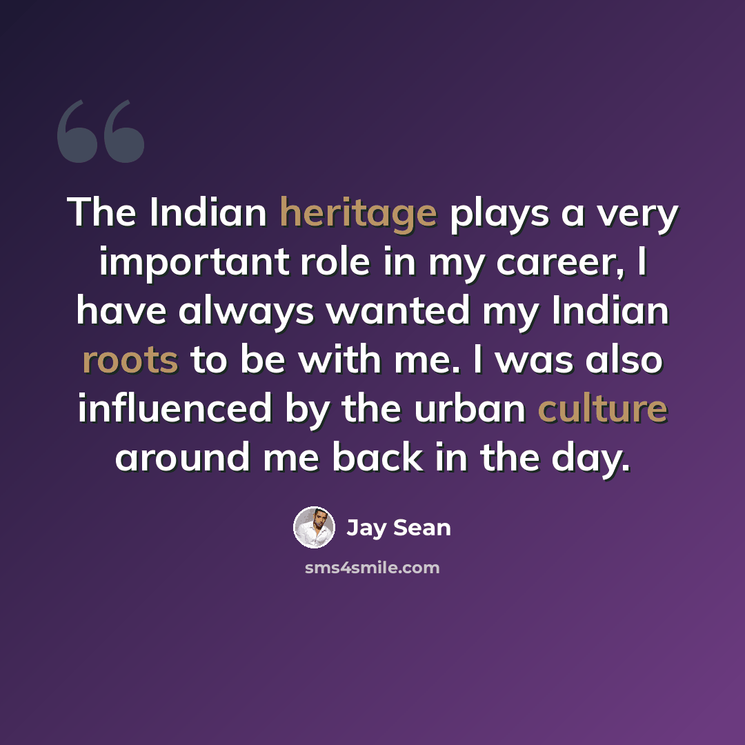 “The Indian heritage plays a very important role in my career, I have always wanted my Indian roots to be with me. I was also influenced by the urban culture around me back in the day.” quote by Jay Sean