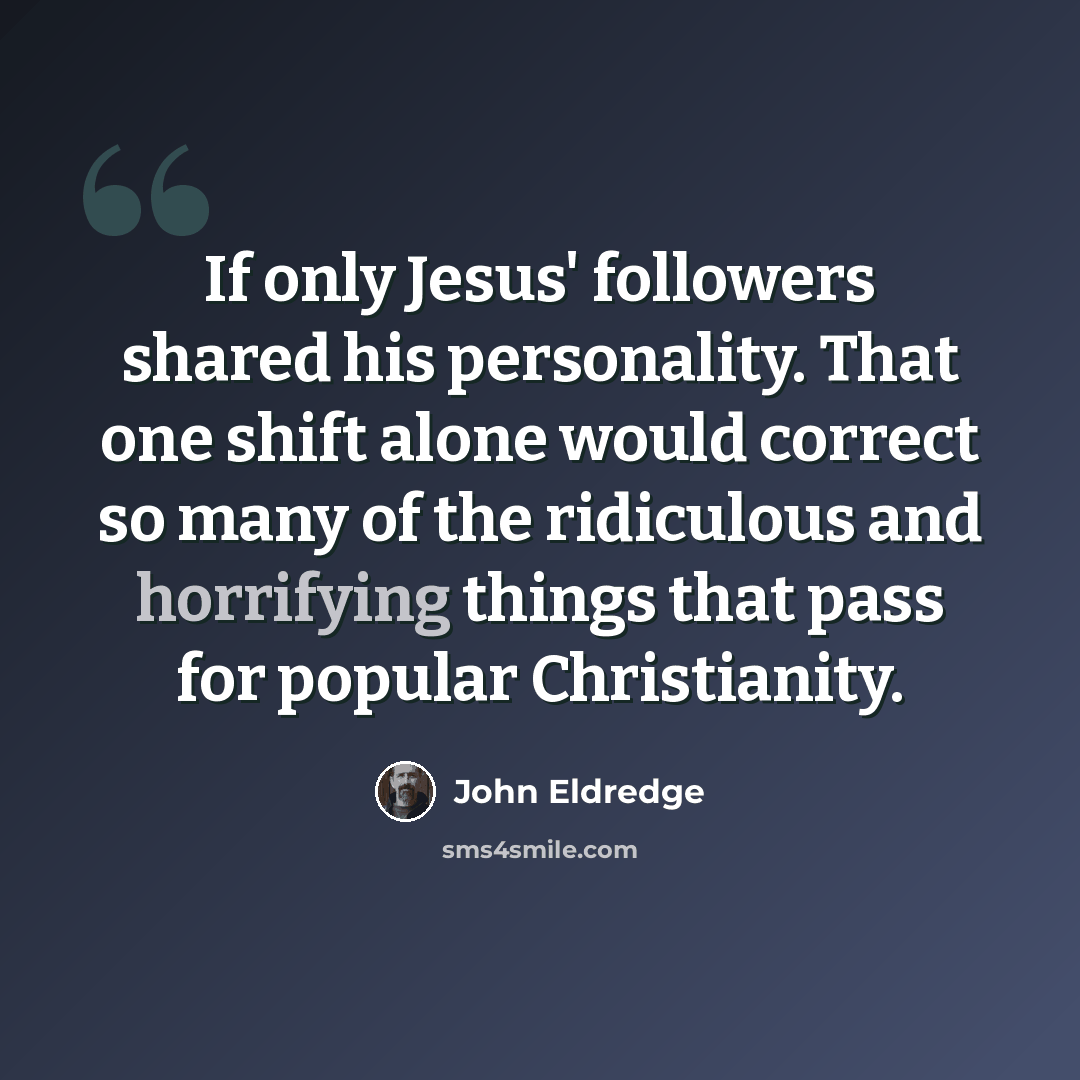 “If only Jesus' followers shared his personality. That one shift alone would correct so many of the ridiculous and horrifying things that pass for popular Christianity.” quote by John Eldredge
