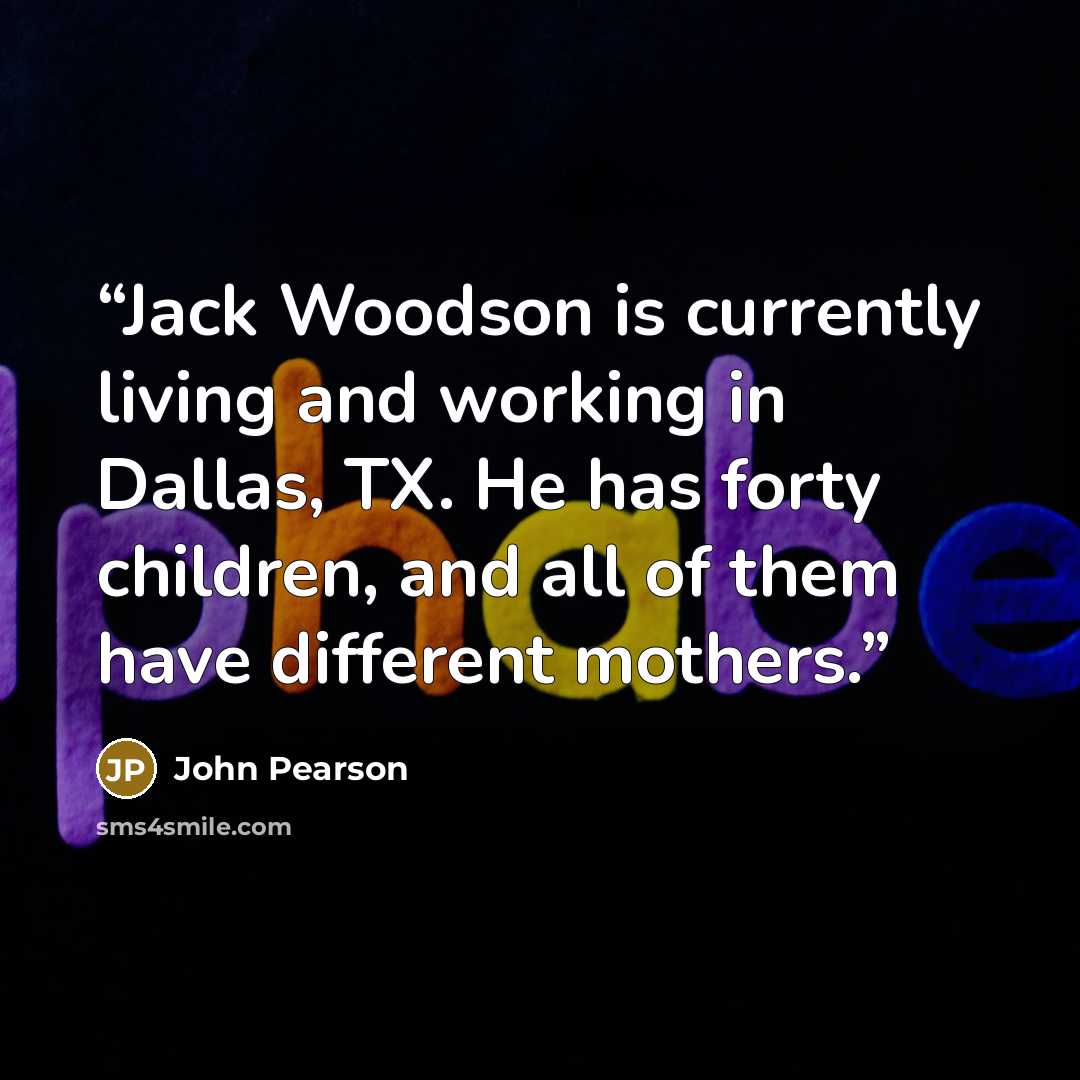 “Jack Woodson is currently living and working in Dallas, TX. He has forty children, and all of them have different mothers.” quote by John Pearson