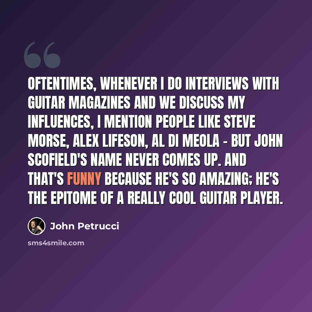 “Oftentimes, whenever I do interviews with guitar magazines and we discuss my influences, I mention people like Steve Morse, Alex Lifeson, Al Di Meola - but John Scofield's name never comes up. And that's funny because he's so amazing; he's the epitome of a really cool guitar player.” quote by John Petrucci