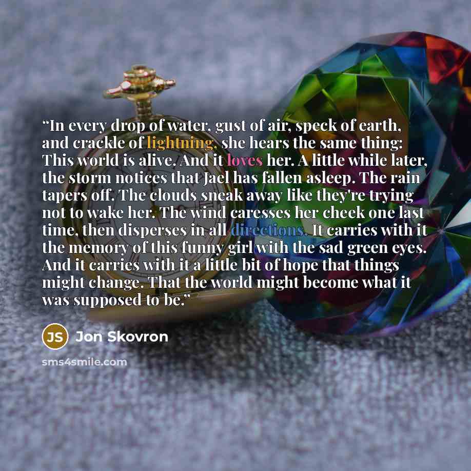 “In every drop of water, gust of air, speck of earth, and crackle of lightning, she hears the same thing: This world is alive. And it loves her. A little while later, the storm notices that Jael has fallen asleep. The rain tapers off. The clouds sneak away like they're trying not to wake her. The…” quote by Jon Skovron