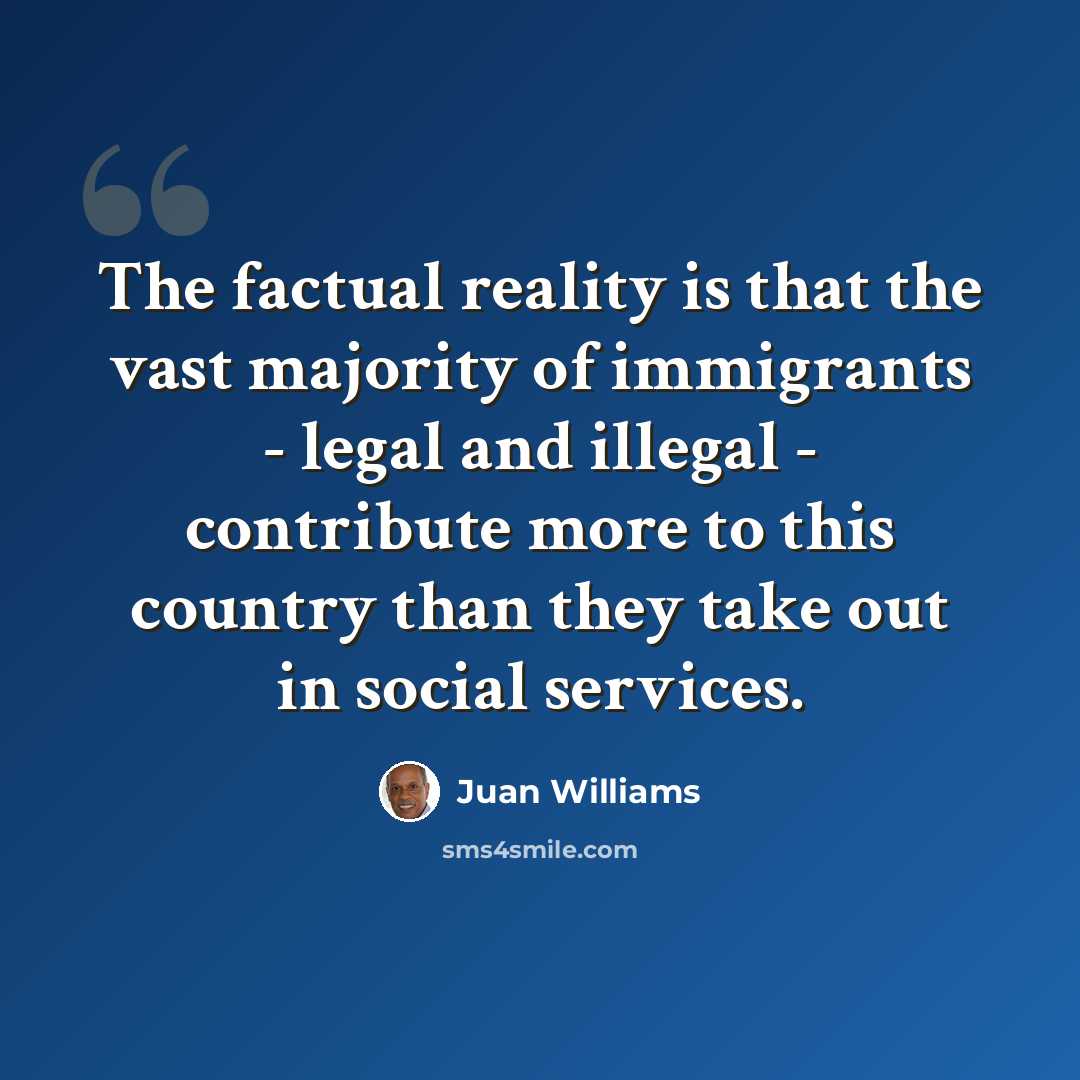 “The factual reality is that the vast majority of immigrants - legal and illegal - contribute more to this country than they take out in social services.” quote by Juan Williams