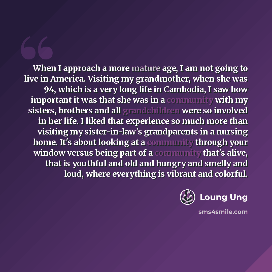 “When I approach a more mature age, I am not going to live in America. Visiting my grandmother, when she was 94, which is a very long life in Cambodia, I saw how important it was that she was in a community with my sisters, brothers and all grandchildren were so involved in her life. I liked that…” quote by Loung Ung