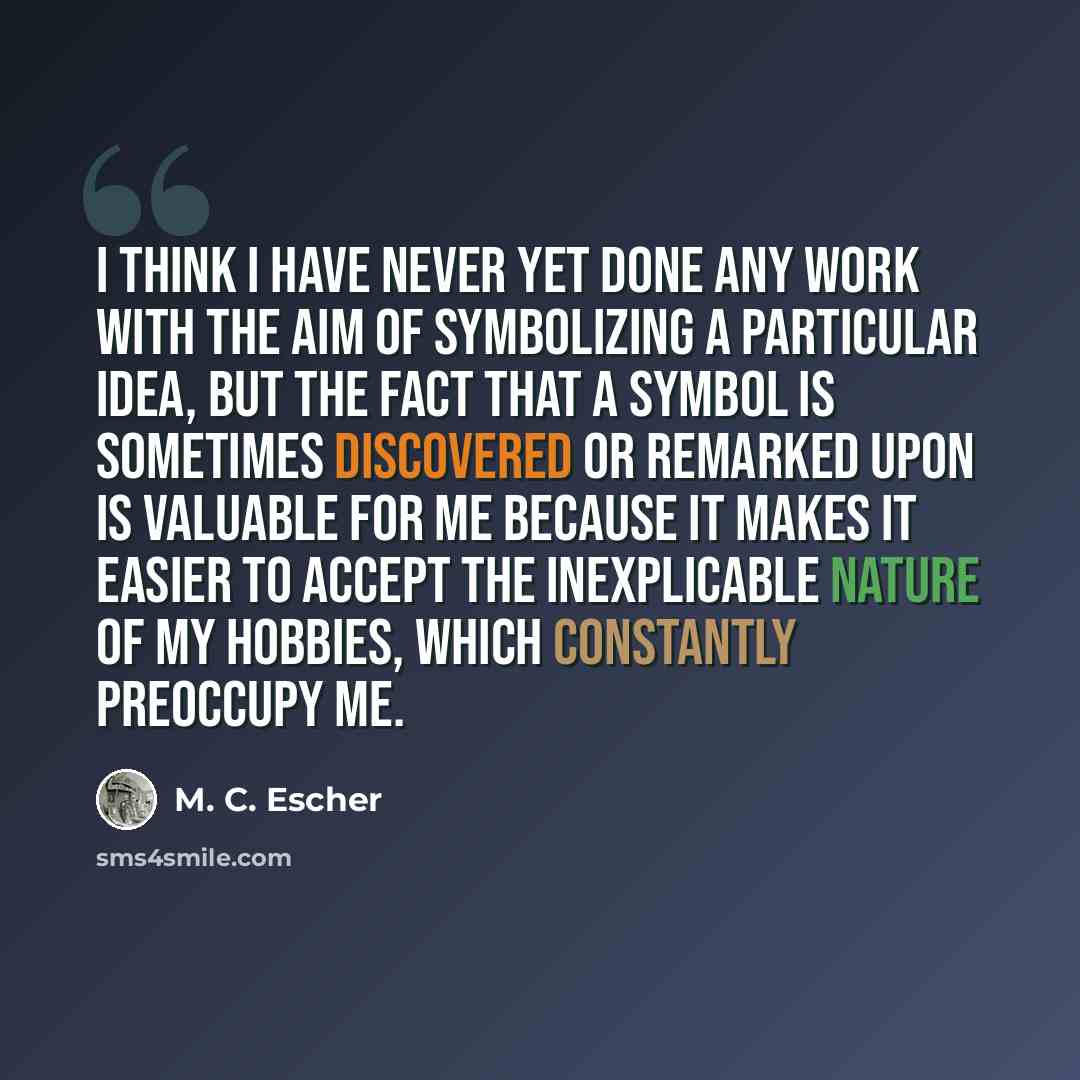 “I think I have never yet done any work with the aim of symbolizing a particular idea, but the fact that a symbol is sometimes discovered or remarked upon is valuable for me because it makes it easier to accept the inexplicable nature of my hobbies, which constantly preoccupy me.” quote by M. C. Escher