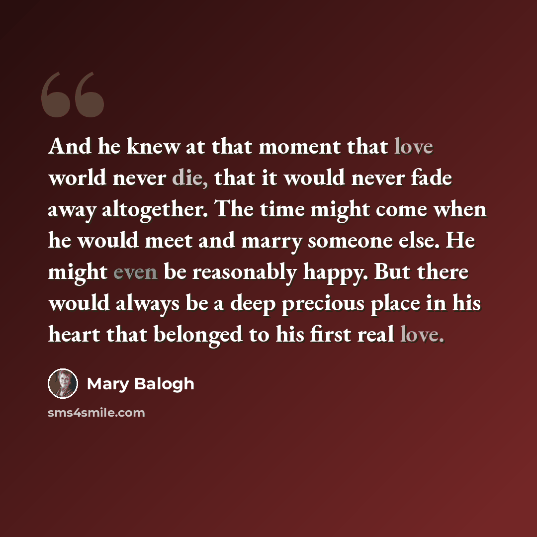 “And he knew at that moment that love world never die, that it would never fade away altogether. The time might come when he would meet and marry someone else. He might even be reasonably happy. But there would always be a deep precious place in his heart that belonged to his first real love.” quote by Mary Balogh