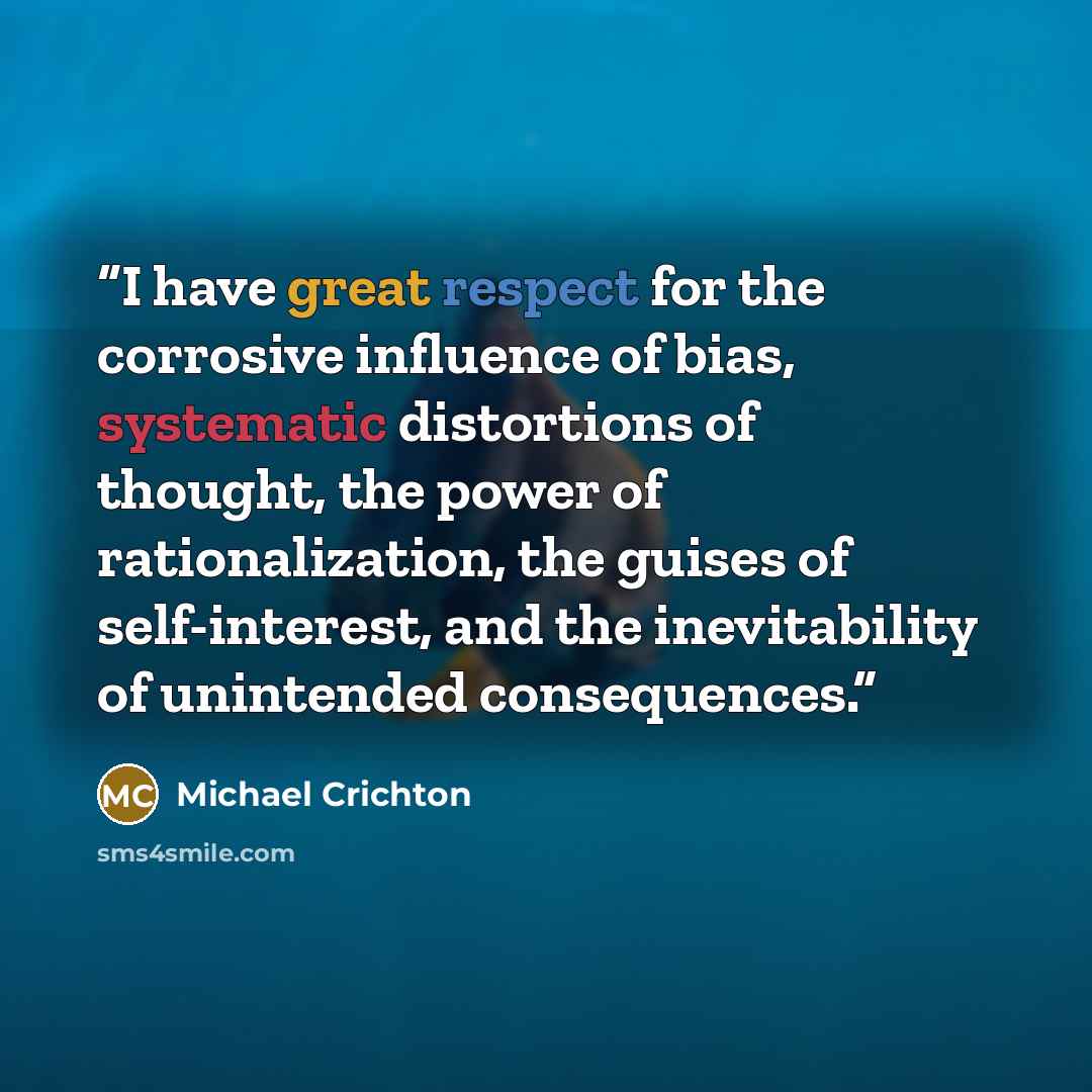 “I have great respect for the corrosive influence of bias, systematic distortions of thought, the power of rationalization, the guises of self-interest, and the inevitability of unintended consequences.” quote by Michael Crichton