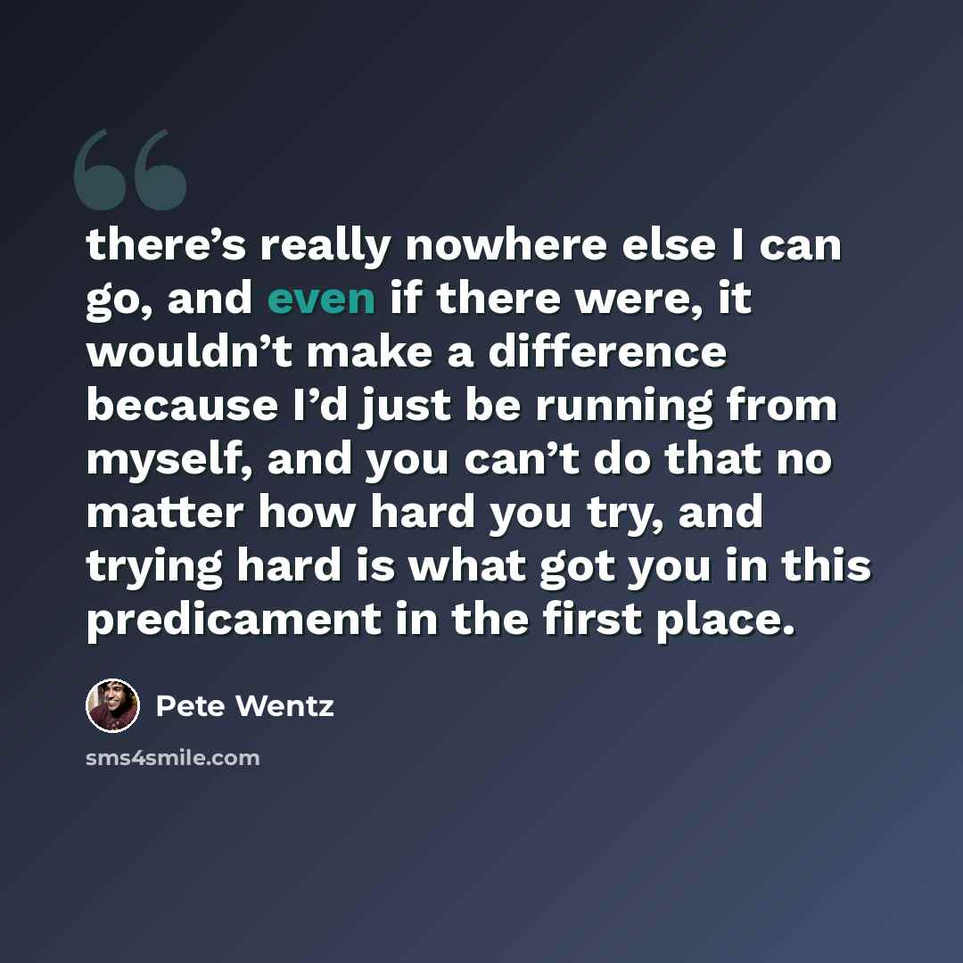 “there’s really nowhere else I can go, and even if there were, it wouldn’t make a difference because I’d just be running from myself, and you can’t do that no matter how hard you try, and trying hard is what got you in this predicament in the first place.” quote by Pete Wentz