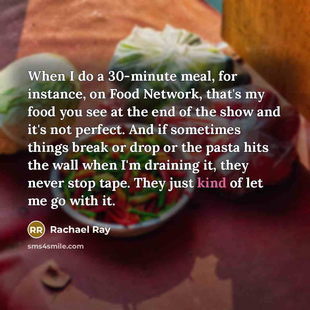 “When I do a 30-minute meal, for instance, on Food Network, that's my food you see at the end of the show and it's not perfect. And if sometimes things break or drop or the pasta hits the wall when I'm draining it, they never stop tape. They just kind of let me go with it.” quote by Rachael Ray