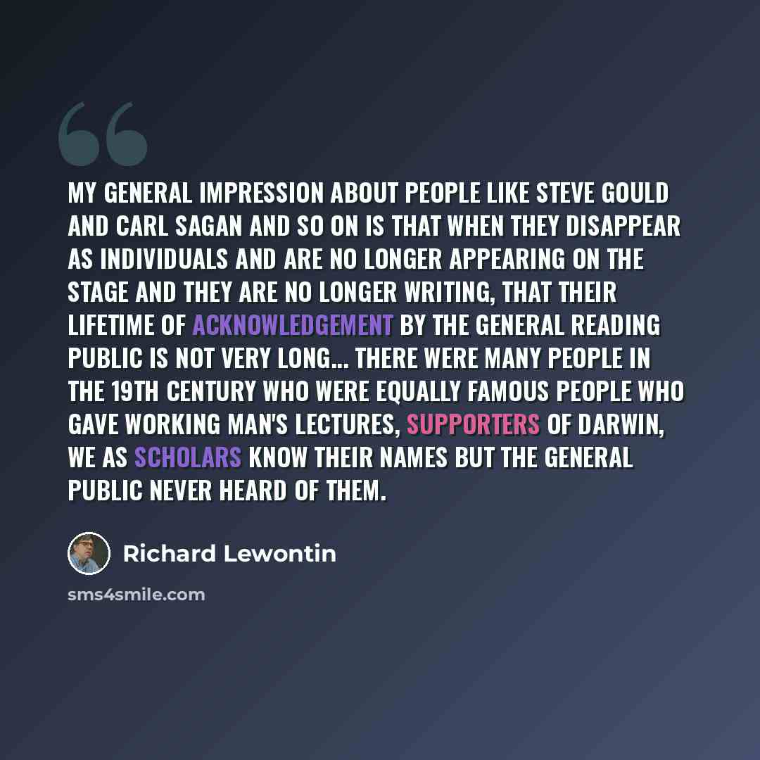 “My general impression about people like Steve Gould and Carl Sagan and so on is that when they disappear as individuals and are no longer appearing on the stage and they are no longer writing, that their lifetime of acknowledgement by the general reading public is not very long... There were many…” quote by Richard Lewontin