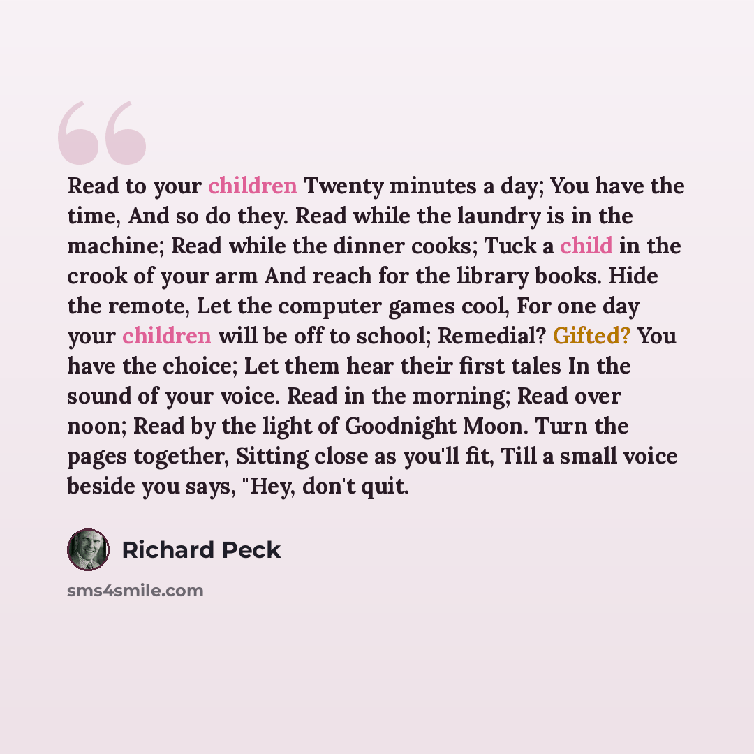 “Read to your children Twenty minutes a day; You have the time, And so do they. Read while the laundry is in the machine; Read while the dinner cooks; Tuck a child in the crook of your arm And reach for the library books. Hide the remote, Let the computer games cool, For one day your children will…” quote by Richard Peck