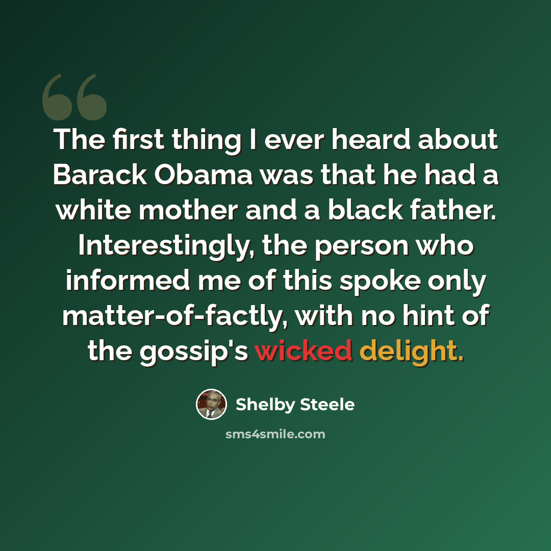 “The first thing I ever heard about Barack Obama was that he had a white mother and a black father. Interestingly, the person who informed me of this spoke only matter-of-factly, with no hint of the gossip's wicked delight.” quote by Shelby Steele